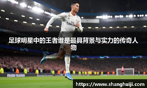 足球明星中的王者谁是最具背景与实力的传奇人物