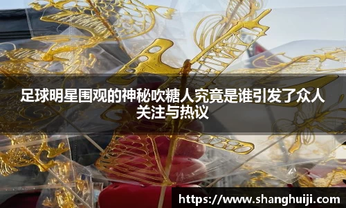 足球明星围观的神秘吹糖人究竟是谁引发了众人关注与热议